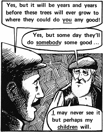 The young man said: "Yes, but it will be years and years before these trees will ever grow to where they could do you any good!" The old shepherd answered: " Yes, but some day they'll do somebody some good! I may never see it but perhaps my children will!"